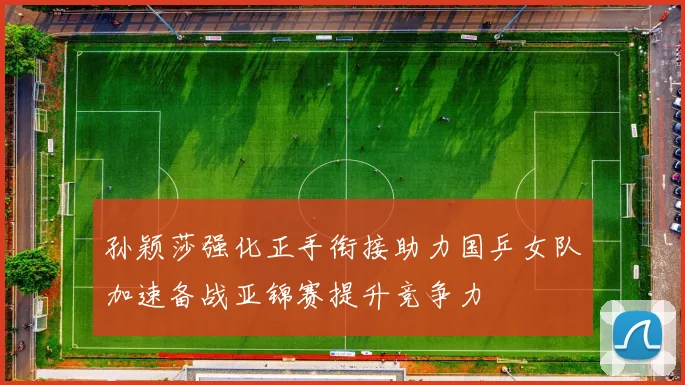 孙颖莎强化正手衔接助力国乒女队加速备战亚锦赛提升竞争力