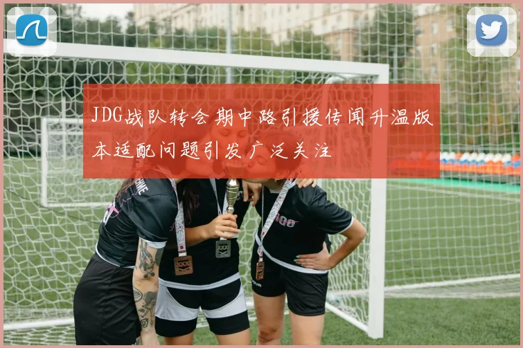 JDG战队转会期中路引援传闻升温版本适配问题引发广泛关注
